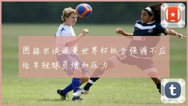 图赫尔谈道曼世界杯机会强调不应给年轻球员增加压力